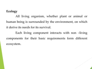 Ecology
All living organism, whether plant or animal or
human being is surrounded by the environment, on which
it derive its needs for its survival.
Each living component interacts with non –living
components for their basic requirements form different
ecosystem.
 