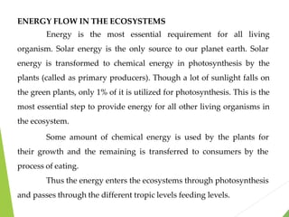 ENERGY FLOW IN THE ECOSYSTEMS
Energy is the most essential requirement for all living
organism. Solar energy is the only source to our planet earth. Solar
energy is transformed to chemical energy in photosynthesis by the
plants (called as primary producers). Though a lot of sunlight falls on
the green plants, only 1% of it is utilized for photosynthesis. This is the
most essential step to provide energy for all other living organisms in
the ecosystem.
Some amount of chemical energy is used by the plants for
their growth and the remaining is transferred to consumers by the
process of eating.
Thus the energy enters the ecosystems through photosynthesis
and passes through the different tropic levels feeding levels.
 