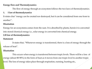 Energy flow and Thermodynamics
The flow of energy through an ecosystem follows the two laws of thermodynamics.
1. I law of thermodynamics
It states chat “energy can be created nor destroyed, but it can be considered from one from to
another”.
Illustration
Energy for an ecosystems comes from the sum. It is absorbed by plants, herein it is converted
into stored chemical energy i.e., solar energy in converted into chemical energy.
2.II law of thermodynamics
Statement
It states that, “Whenever energy is transformed, there is a loss of energy through the
release of heat”.
Illustration
This occurs when energy is transferred between tropic levels. There will be a loss of
energy (about 80-90%) in the form of heat as it moves from one tropic level to another tropic
level. The loss of energy takes place through respiration, running, hunting etc.,
 