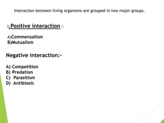 Interaction between living organisms are grouped in two major groups.
I.Positive interaction :-
A)Commensalism
B)Mutualism
Negative interaction:-
A) Competition
B) Predation
C) Parasitism
D) Antibiosis
 
