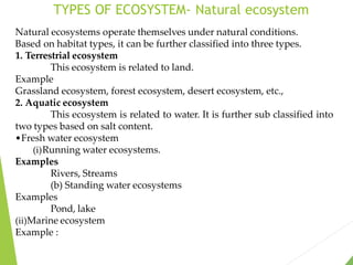 TYPES OF ECOSYSTEM- Natural ecosystem
Natural ecosystems operate themselves under natural conditions.
Based on habitat types, it can be further classified into three types.
1. Terrestrial ecosystem
This ecosystem is related to land.
Example
Grassland ecosystem, forest ecosystem, desert ecosystem, etc.,
2. Aquatic ecosystem
This ecosystem is related to water. It is further sub classified into
two types based on salt content.
•Fresh water ecosystem
(i)Running water ecosystems.
Examples
Rivers, Streams
(b) Standing water ecosystems
Examples
Pond, lake
(ii)Marine ecosystem
Example :
 