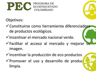 PEC
              PROGRAMA DE
              ECOETIQUETADO
               COLOMBIANO


Objetivos:
Constituirse como herramienta diferenciadora
 de productos ecológicos.
Incentivar el mercado nacional verde.
Facilitar el acceso al mercado y mejorar su
 imagen.
Incentivar la producción de eco productos.
Promover el uso y desarrollo de producción
 limpia.
 
