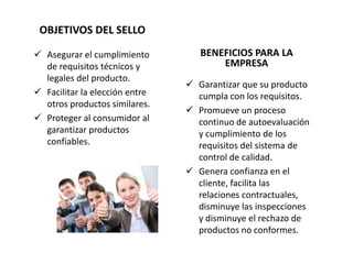 OBJETIVOS DEL SELLO

 Asegurar el cumplimiento         BENEFICIOS PARA LA
  de requisitos técnicos y             EMPRESA
  legales del producto.
                                 Garantizar que su producto
 Facilitar la elección entre     cumpla con los requisitos.
  otros productos similares.
                                 Promueve un proceso
 Proteger al consumidor al       continuo de autoevaluación
  garantizar productos            y cumplimiento de los
  confiables.                     requisitos del sistema de
                                  control de calidad.
                                 Genera confianza en el
                                  cliente, facilita las
                                  relaciones contractuales,
                                  disminuye las inspecciones
                                  y disminuye el rechazo de
                                  productos no conformes.
 