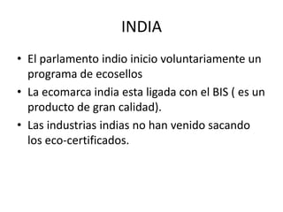 INDIA
• El parlamento indio inicio voluntariamente un
  programa de ecosellos
• La ecomarca india esta ligada con el BIS ( es un
  producto de gran calidad).
• Las industrias indias no han venido sacando
  los eco-certificados.
 