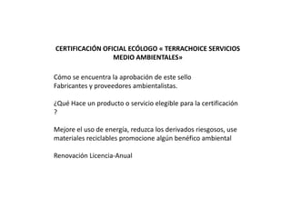 CERTIFICACIÓN OFICIAL ECÓLOGO « TERRACHOICE SERVICIOS
                 MEDIO AMBIENTALES»

Cómo se encuentra la aprobación de este sello
Fabricantes y proveedores ambientalistas.

¿Qué Hace un producto o servicio elegible para la certificación
?

Mejore el uso de energía, reduzca los derivados riesgosos, use
materiales reciclables promocione algún benéfico ambiental

Renovación Licencia-Anual
 