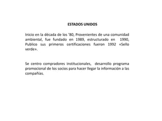 ESTADOS UNIDOS

Inicio en la década de los ’80, Provenientes de una comunidad
ambiental, fue fundado en 1989, estructurado en 1990,
Publico sus primeros certificaciones fueron 1992 «Sello
verde».


Se centro compradores institucionales, desarrollo programa
promocional de los socios para hacer llegar la información a las
compañías.
 