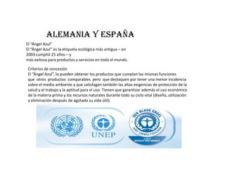 Alemania y España
El “Ángel Azul”
El “Ángel Azul” es la etiqueta ecológica más antigua – en
2003 cumplió 25 años – y
más exitosa para productos y servicios en todo el mundo.

Criterios de concesión
El “Ángel Azul”, lo pueden obtener los productos que cumplan las mismas funciones
que otros productos comparables pero que destaquen por tener una menor incidencia
sobre el medio ambiente y que satisfagan también las altas exigencias de protección de la
salud y el trabajo y la aptitud para el uso. Tienen que garantizar además el uso económico
de la materia prima y los recursos naturales durante todo su ciclo vital (diseño, utilización
y eliminación después de agotada su vida útil).
 