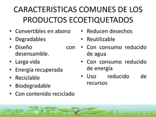 CARACTERISTICAS COMUNES DE LOS
   PRODUCTOS ECOETIQUETADOS
• Convertibles en abono     • Reducen desechos
• Degradables               • Reutilizable
• Diseño              con   • Con consumo reducido
  desensamble.                de agua
• Larga vida                • Con consumo reducido
• Energía recuperada          de energía
• Reciclable                • Uso      reducido de
• Biodegradable               recursos
• Con contenido reciclado
 