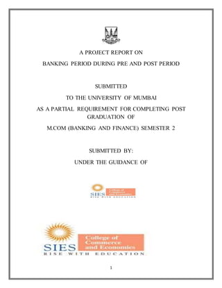 1
A PROJECT REPORT ON
BANKING PERIOD DURING PRE AND POST PERIOD
SUBMITTED
TO THE UNIVERSITY OF MUMBAI
AS A PARTIAL REQUIREMENT FOR COMPLETING POST
GRADUATION OF
M.COM (BANKING AND FINANCE) SEMESTER 2
SUBMITTED BY:
UNDER THE GUIDANCE OF
 
