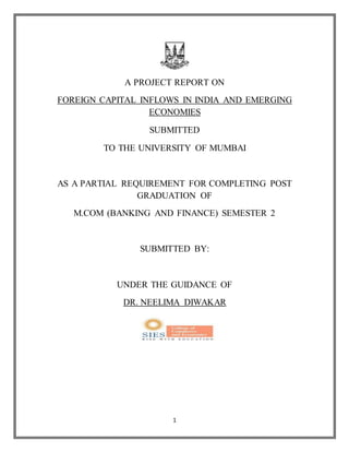 1
A PROJECT REPORT ON
FOREIGN CAPITAL INFLOWS IN INDIA AND EMERGING
ECONOMIES
SUBMITTED
TO THE UNIVERSITY OF MUMBAI
AS A PARTIAL REQUIREMENT FOR COMPLETING POST
GRADUATION OF
M.COM (BANKING AND FINANCE) SEMESTER 2
SUBMITTED BY:
UNDER THE GUIDANCE OF
DR. NEELIMA DIWAKAR
 