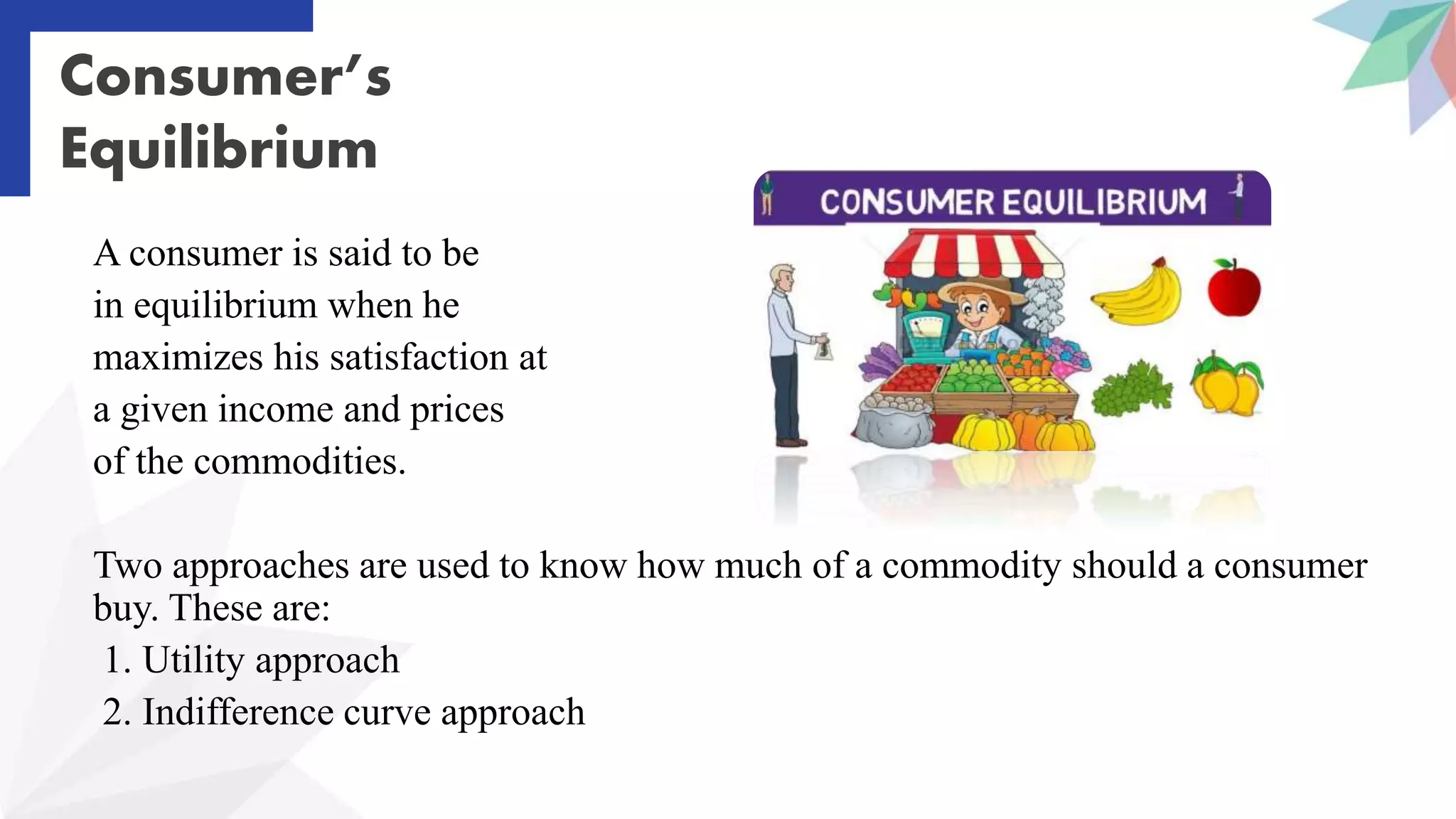 Consumer’s
Equilibrium
A consumer is said to be
in equilibrium when he
maximizes his satisfaction at
a given income and prices
of the commodities.
Two approaches are used to know how much of a commodity should a consumer
buy. These are:
1. Utility approach
2. Indifference curve approach
 