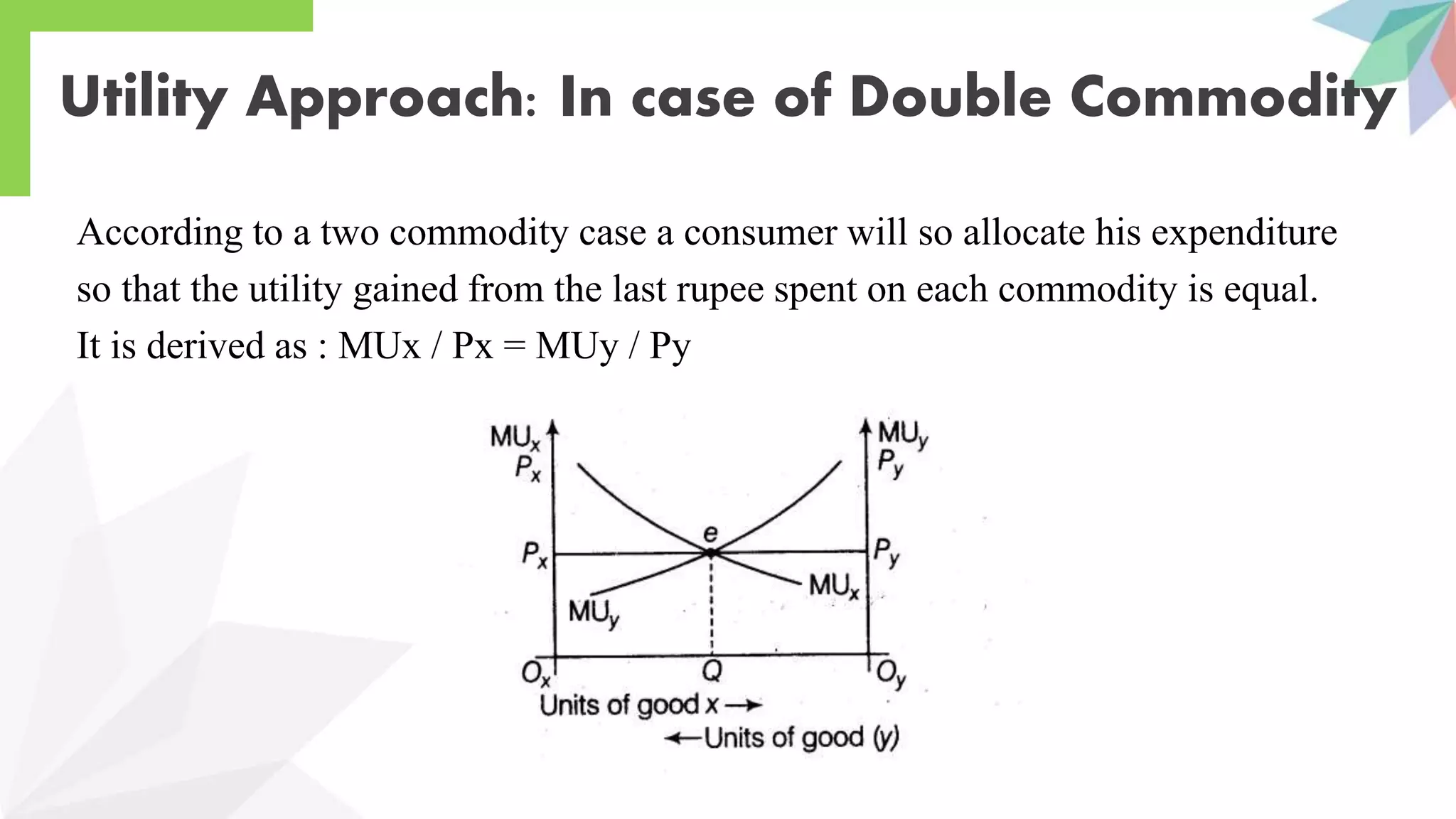 Utility Approach: In case of Double Commodity
According to a two commodity case a consumer will so allocate his expenditure
so that the utility gained from the last rupee spent on each commodity is equal.
It is derived as : MUx / Px = MUy / Py
 