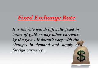 Fixed Exchange Rate
It is the rate which officially fixed in
terms of gold or any other currency
by the govt . It doesn’t vary with the
changes in demand and supply of
foreign currency .
 