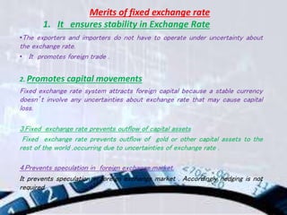 Merits of fixed exchange rate
1. It ensures stability in Exchange Rate
•The exporters and importers do not have to operate under uncertainty about
the exchange rate.
• It promotes foreign trade .
2. Promotes capital movements
Fixed exchange rate system attracts foreign capital because a stable currency
doesn’t involve any uncertainties about exchange rate that may cause capital
loss.
3.Fixed exchange rate prevents outflow of capital assets
Fixed exchange rate prevents outflow of gold or other capital assets to the
rest of the world ,occurring due to uncertainties of exchange rate .
4.Prevents speculation in foreign exchange market.
It prevents speculation in foreign exchange market . Accordingly hedging is not
required.
 