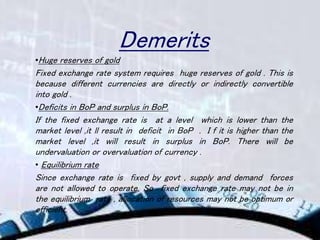 Demerits
•Huge reserves of gold
Fixed exchange rate system requires huge reserves of gold . This is
because different currencies are directly or indirectly convertible
into gold .
•Deficits in BoP and surplus in BoP.
If the fixed exchange rate is at a level which is lower than the
market level ,it ll result in deficit in BoP . I f it is higher than the
market level ,it will result in surplus in BoP. There will be
undervaluation or overvaluation of currency .
• Equilibrium rate
Since exchange rate is fixed by govt , supply and demand forces
are not allowed to operate. So fixed exchange rate may not be in
the equilibrium rate , allocation of resources may not be optimum or
efficient.
 