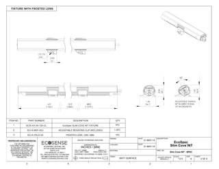 THE INFORMATION
CONTAINED IN THIS DRAWING
IS THE SOLE PROPERTY OF
ECOSENSE LIGHTING. ANY
REPRODUCTION IN PART OR
AS A WHOLE WITHOUT THE
WRITTEN PERMISSION OF
ECOSENSE LIGHTING IS
PROHIBITED.
THIRD ANGLE PROJECTION
INTERPRET ACCORDING TO ASME Y14.5
ANGLE 1
FRACTION 1/64"
.XX .01"/.25MM
.XXX .005"/.15MM
DIMENSIONS IN
INCHES / [MM]
UNLESS OTHERWISE SPECIFIED
DRAWN
CHECKED
MATERIAL
FINISH
FIXTURE WITH FROSTED LENS
2 OF 6
SHEET
DWG. NO
A
SIZE
DESCRIPTION
5 4 3 2 1
DATE
DATE
MATT SURFACE
21-MAY-14
21-MAY-14
DO NOT UPDATE
MANUALLY
ECOSENSE LIGHTING, INC.
915 WILSHIRE BOULEVARD
SUITE 2175
LOS ANGELES, CA 90017
TEL: 855.632.6736 FAX: 310.496.6256
INFO@ECOSENSELIGHTING.COM
WWW.ECOSENSELIGHTING.COM 1:2.5
SCALE
0.99
25.1
1.02
25.9
1.36
34.7
30°
ADJUSTABLE AIMING
30° BI-DIRECTIONAL
10° INCREMENTS
0.83
21
0.173
4.4
12.0 48.0
[ 1219 ][ 304 ]
6.0
[ 152 ]
Slim Cove INT - SPEC
EcoSpec
Slim Cove INT
ITEM NO. PART NUMBER DESCRIPTION QTY
1 SCIS-XX-XX-120-CL EcoSpec SLIM COVE INT FIXTURE 1PC
1PC
SCI-A-MNT-ADJ2 ADJUSTABLE MOUNTING CLIP (INCLUDED) 1-3PC
SCI-A-FRLS-XX3 FROSTED LENS, 12IN / 48IN
 