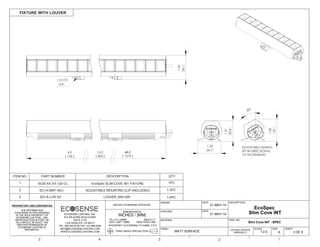 THE INFORMATION
CONTAINED IN THIS DRAWING
IS THE SOLE PROPERTY OF
ECOSENSE LIGHTING. ANY
REPRODUCTION IN PART OR
AS A WHOLE WITHOUT THE
WRITTEN PERMISSION OF
ECOSENSE LIGHTING IS
PROHIBITED.
THIRD ANGLE PROJECTION
INTERPRET ACCORDING TO ASME Y14.5
ANGLE 1
FRACTION 1/64"
.XX .01"/.25MM
.XXX .005"/.15MM
DIMENSIONS IN
INCHES / [MM]
UNLESS OTHERWISE SPECIFIED
DRAWN
CHECKED
MATERIAL
FINISH
FIXTURE WITH LOUVER
3 OF 6
SHEET
DWG. NO
A
SIZE
DESCRIPTION
5 4 3 2 1
DATE
DATE
MATT SURFACE
21-MAY-14
21-MAY-14
DO NOT UPDATE
MANUALLY
ECOSENSE LIGHTING, INC.
915 WILSHIRE BOULEVARD
SUITE 2175
LOS ANGELES, CA 90017
TEL: 855.632.6736 FAX: 310.496.6256
INFO@ECOSENSELIGHTING.COM
WWW.ECOSENSELIGHTING.COM 1:2.5
SCALE
12.0 48.0
[ 1219 ][ 304 ]
6.0
[ 152 ]
30°
1.21
30.8
1.30
33
1.36
34.7
ADJUSTABLE AIMING
30° BI-DIRECTIONAL
10° INCREMENTS
0.173
4.4
1.42
36.1
Slim Cove INT - SPEC
EcoSpec
Slim Cove INT
ITEM NO. PART NUMBER DESCRIPTION QTY
1 SCIS-XX-XX-120-CL EcoSpec SLIM COVE INT FIXTURE 1PC
SCI-A-MNT-ADJ2 ADJUSTABLE MOUNTING CLIP (INCLUDED) 1-3PC
1-4PCSCI-A-LVR-XX3 LOUVER, 6IN/12IN
 