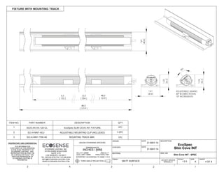 THE INFORMATION
CONTAINED IN THIS DRAWING
IS THE SOLE PROPERTY OF
ECOSENSE LIGHTING. ANY
REPRODUCTION IN PART OR
AS A WHOLE WITHOUT THE
WRITTEN PERMISSION OF
ECOSENSE LIGHTING IS
PROHIBITED.
THIRD ANGLE PROJECTION
INTERPRET ACCORDING TO ASME Y14.5
ANGLE 1
FRACTION 1/64"
.XX .01"/.25MM
.XXX .005"/.15MM
DIMENSIONS IN
INCHES / [MM]
UNLESS OTHERWISE SPECIFIED
DRAWN
CHECKED
MATERIAL
FINISH
FIXTURE WITH MOUNTING TRACK
4 OF 6
SHEET
DWG. NO
A
SIZE
DESCRIPTION
5 4 3 2 1
DATE
DATE
MATT SURFACE
21-MAY-14
21-MAY-14
DO NOT UPDATE
MANUALLY
ECOSENSE LIGHTING, INC.
915 WILSHIRE BOULEVARD
SUITE 2175
LOS ANGELES, CA 90017
TEL: 855.632.6736 FAX: 310.496.6256
INFO@ECOSENSELIGHTING.COM
WWW.ECOSENSELIGHTING.COM 1:2.5
SCALE
12.0 48.0
[ 1219 ]
48.0
[ 1219 ]
[ 304 ]
6.0
[ 152 ]
40°
1.04
26.5
1.03
26.2
1.61
40.8
ADJUSTABLE AIMING
40° BI-DIRECTIONAL
10° INCREMENTS
1.61
40.8
1.61
40.8
Slim Cove INT - SPEC
EcoSpec
Slim Cove INT
ITEM NO. PART NUMBER DESCRIPTION QTY
1 SCIS-XX-XX-120-CL EcoSpec SLIM COVE INT FIXTURE 1PC
SCI-A-MNT-ADJ2 ADJUSTABLE MOUNTING CLIP (INCLUDED) 1-3PC
1PCSCI-A-MNT-TRK-483 MOUNTING TRACK 48IN
 