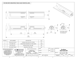 THE INFORMATION
CONTAINED IN THIS DRAWING
IS THE SOLE PROPERTY OF
ECOSENSE LIGHTING. ANY
REPRODUCTION IN PART OR
AS A WHOLE WITHOUT THE
WRITTEN PERMISSION OF
ECOSENSE LIGHTING IS
PROHIBITED.
THIRD ANGLE PROJECTION
INTERPRET ACCORDING TO ASME Y14.5
ANGLE 1
FRACTION 1/64"
.XX .01"/.25MM
.XXX .005"/.15MM
DIMENSIONS IN
INCHES / [MM]
UNLESS OTHERWISE SPECIFIED
DRAWN
CHECKED
MATERIAL
FINISH
FIXTURE WITH MOUNTING TRACK AND FORSTED LENS
5 OF 6
SHEET
DWG. NO
A
SIZE
DESCRIPTION
5 4 3 2 1
DATE
DATE
MATT SURFACE
21-MAY-14
21-MAY-14
DO NOT UPDATE
MANUALLY
ECOSENSE LIGHTING, INC.
915 WILSHIRE BOULEVARD
SUITE 2175
LOS ANGELES, CA 90017
TEL: 855.632.6736 FAX: 310.496.6256
INFO@ECOSENSELIGHTING.COM
WWW.ECOSENSELIGHTING.COM 1:2.5
SCALE
12.0 48.0
[ 1219 ]
48.0
[ 1219 ]
[ 304 ]
6.0
[ 152 ]
30°
1.03
26.2
1.08
27.4
1.61
40.8
ADJUSTABLE AIMING
30° BI-DIRECTIONAL
10° INCREMENTS
1.61
40.8
Slim Cove INT - SPEC
EcoSpec
Slim Cove INT
ITEM NO. PART NUMBER DESCRIPTION QTY
1 SCIS-XX-XX-120-CL EcoSpec SLIM COVE INT FIXTURE 1PC
SCI-A-MNT-ADJ2 ADJUSTABLE MOUNTING CLIP (INCLUDED) 1-3PC
1PCSCI-A-MNT-TRK-48
3
MOUNTING TRACK 48IN4
1PCSCI-A-FRLS-XX FROSTED LENS, 12IN / 48IN
 