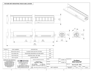 FIXTURE WITH MOUNTING TRACK AND LOUVER
THE INFORMATION
CONTAINED IN THIS DRAWING
IS THE SOLE PROPERTY OF
ECOSENSE LIGHTING. ANY
REPRODUCTION IN PART OR
AS A WHOLE WITHOUT THE
WRITTEN PERMISSION OF
ECOSENSE LIGHTING IS
PROHIBITED.
THIRD ANGLE PROJECTION
INTERPRET ACCORDING TO ASME Y14.5
ANGLE 1
FRACTION 1/64"
.XX .01"/.25MM
.XXX .005"/.15MM
DIMENSIONS IN
INCHES / [MM]
UNLESS OTHERWISE SPECIFIED
DRAWN
CHECKED
MATERIAL
FINISH
6 OF 6
SHEET
DWG. NO
A
SIZE
DESCRIPTION
5 4 3 2 1
DATE
DATE
MATT SURFACE
21-MAY-14
21-MAY-14
DO NOT UPDATE
MANUALLY
ECOSENSE LIGHTING, INC.
915 WILSHIRE BOULEVARD
SUITE 2175
LOS ANGELES, CA 90017
TEL: 855.632.6736 FAX: 310.496.6256
INFO@ECOSENSELIGHTING.COM
WWW.ECOSENSELIGHTING.COM 1:2.5
SCALE
12.0 48.0
[ 1219 ]
48.0
[ 1219 ]
[ 304 ]
6.0
[ 152 ]
1.27
32.3
1.36
34.5
1.61
40.8
30°
1.61
40.8
Slim Cove INT - SPEC
EcoSpec
Slim Cove INT
ITEM NO. PART NUMBER DESCRIPTION QTY
1 SCIS-XX-XX-120-CL EcoSpec SLIM COVE INT FIXTURE 1PC
SCI-A-MNT-ADJ2 ADJUSTABLE MOUNTING CLIP (INCLUDED) 1-3PC
3
4
1PCSCI-A-FRLS-XX FROSTED LENS, 12IN / 48IN
1-4PCSCI-A-LVR-XX LOUVER, 6IN/12IN
 