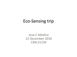 Eco-Sensing trip Jose C Medina 12 December 2010 CRN:21159 