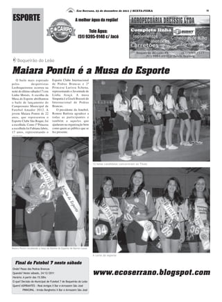 ESPORTE
1111111111
A melhor água da região!
Tele Água:
(51) 9395-9140 c/ Jacó
Eco Serrano, 23 de dezembro de 2011 | SEXTA-FEIRA
Maiara Pontin é a Musa do Esporte
O baile mais esperado
pelos desportistas
Leoboqueirense ocorreu na
noite do último sábado(17) em
Linha Moisés. A escolha da
Musa do Esporte abrilhantou
o baile de lançamento do
Campeonato Municipal de
Futebol Amador 2012. A
jovem Maiara Pontin de 22
anos, que representou o
Esporte Clube São Roque, foi
a escolhida. Como 1ª Princesa
a escolhida foi Fabiana fabris,
17 anos, representando o
Boqueirão do Leão
Pré Mirim - Milan
Esporte Clube Internacional
de Pedras Brancas e 2ª
Princesa Larissa Schena,
representando o Juventude de
Linha Araçá. A musa
Simpatia é a Giseli Bozzeti do
Internacional de Pedras
Brancas.
O presidente da Amebol,
Romeu Battista agradece a
todas as participantes e
também a aqueles que
ajudaram na organização bem
como quem ao público que se
fez presente.
A corte do esporte
Maiara Pontin recebendo a faixa da Rainha do Esporte de Barros Cassal
12 belas candidatas concorreram ao Título
Fotos: Felipe Neitzke
Onde? Passo das Pedras Brancas
Quando? Neste sábado, 24/12/2011
Horário: A partir das 15:30hs
O que? Decisão do Municipal de Futebol 7 de Boqueirão do Leão
Quem? ASPIRANTES - Real Amigos X Bar e Armazem São José
PRINCIPAL - Irmão Borghetto X Bar e Armazem São José
Final do Futebol 7 neste sábado
www.ecoserrano.blogspot.com
 