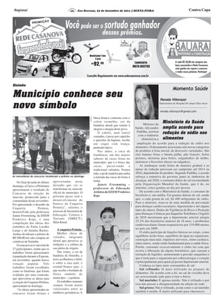 Eco Serrano, 23 de dezembro de 2011 | SEXTA-FEIRA Contra CapaRegional
Município conhece seu
novo símbolo
Sinimbu
Ministro da
Saúde, Alexandre
Padilha, acertou
com a indústria
alimentícia a
Ministério da Saúde
amplia acordo para
redução de sódio nos
alimentos
Renata Vittorazzi
Nutricionista do Hospital Dr. Anuar Elias Aesse
Momento Saúde
renata.vittorazzi@gmail.com
No final da tarde do último
domingo, a Cacis e a Prefeitura
apresentaram o resultado do
Concurso de eleição do
mascote, promovido junto a
comunidade desde novembro.
Foi apresentado o desenho da
Cuqueira Petúnia,
desenvolvido pela professora
Janete Froemming, da EEEM
Frederico Kops, e uma
compilação das ideias dos
trabalhos de Paôla Luedke
Lange e de Janaína Backes.
Ambas dividiram o prêmio de
R$ 500,00 em vale-compras no
comércio de Sinimbu.
O concurso teve um total de
27 participantes, sendo que os
trabalhos foram apresentados
à população durante a Exposin,
em novembro, quando houve
votação popular. Três
trabalhos foram escolhidos
como os finalistas, que foram
avaliados por uma comissão,
que aproveitou as ideias para
a criação da Cuqueira Petúnia,
apresentado no domingo.
“As ideias apresentadas no
concurso foram ótimas e
aproveitadas neste
desenho que vai se
transformar no mascote
oficial do município. O
próximo passo será o
desenvolvimento do
boneco da Cuqueira
Petúnia”, salienta o
assessor da Secretaria de
Educação, Cultura e
Turismo (SMECT),
Hiloi Knod.
A cuqueira Petúnia
Mulher cheia de
virtudes, imigrante
alemã que preserva as
tradições e a cultura da
sua pátria de origem.
Nas vestes, a cor da
bandeira de Sinimbu, a
terra acolhedora e fértil,
e sobre a saia azul, o
avental branco (paz...)
que recebe o bordado de
flores símbolo do
município – a petúnia.
Os trabalhos manuais
sempre foram muito
valorizados entre as
mulheres germânicas, A
blusa branca contrasta com o
colete vermelho, cor da
bandeira alemã que remete à
alegria e energia deste povo.
O cabelo, num louro/
castanho, é preso por capricho
e questões de higiene, recebe
um coque com trança,
penteado típico.
Nas mãos, a cuca de
framboesa, um dos muitos
sabores de cucas feitas no
município, que é o berço das
cucas, preservando a
tradicional culinária. Noutra
mão, a pá de madeira que auilia
a retirada das cucas do forno à
lenha.
Janete Froemming –
professora de Educação
Artística da EEEM Frederico
Kops
As vencedoras do concurso receberam o prêmio no domingo
ampliação do acordo para a redução de sódio nos
alimentos. O documento acrescenta sete novas categorias
de produtos à lista inicial, de dezesseis variedades. São
elas batatas fritas e batata palha, pão francês, bolos
prontos, misturas para bolos, salgadinhos de milho,
maionese e biscoitos (doces ou salgados).
As mudanças serão feitas de maneira gradual e as
metas de redução precisam ser cumpridas até 2014 ou
2016, dependendo do produto. Segundo Padilha, o acordo
reforça a tentativa do governo junto às indústrias de
alcançar, até 2020, o consumo diário de sal recomendado
pela Organização Mundial da Saúde, que é de, no
máximo, cinco gramas ao dia por pessoa.
De acordo com o Ministério da Saúde, o consumo do
brasileiro é, em média, 9,6 gramas diárias de sal, sendo
que, a cada grama de sal, há 400 miligramas de sódio.
Para o ministro, trata-se de uma medida de prevenção
para doenças cardiovasculares, hipertensão e até alguns
tipos de câncer. Dados da Vigilância de Risco e Proteção
para Doenças Crônicas por Inquérito Telefônico (Vigitel)
de 2010 mostraram que a hipertensão arterial atingiu
23,3% dos brasileiros maiores de 18 anos, e problemas
cardiovasculares foram responsáveis por 319.000 mortes
no país em 2009.
O sódio participa de funções básicas no corpo, como
equilíbrio ácido-base, equilíbrio de água no organismo,
contração muscular, impulsos nervosos, ritmo cardíaco,
entre outros, sendo então fundamental para a saúde física.
Porém, consumir excessivamente o sódio faz com que
ocorra a liberação de alguns hormônios, que causam a
retenção de líquidos, aumentando a pressão sanguínea o
que é ruim para o organismo por sobrecarregar o coração
e principalmente para quem já possui hipertensão arterial.
Conheça os tipos mais consumidos de sal:
Sal refinado: O mais utilizado no preparo de
alimentos. De acordo com a lei, no sal de cozinha deve
ser acrescentado iodo para evitar o bócio.
Sal marinho: É apenas moído. Não é refinado e por
isso não possui a obrigatoriedade da adição do iodo.
Sal grosso: Não é refinado, assim como o sal marinho
também é moído. É muito utilizado para churrascos.
Divulgação
Divulgação
 