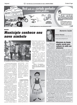Eco Serrano, 23 de dezembro de 2011 | SEXTA-FEIRA Contra CapaRegional
Município conhece seu
novo símbolo
Sinimbu
Ministro da
Saúde, Alexandre
Padilha, acertou
com a indústria
alimentícia a
Ministério da Saúde
amplia acordo para
redução de sódio nos
alimentos
Renata Vittorazzi
Nutricionista do Hospital Dr. Anuar Elias Aesse
Momento Saúde
renata.vittorazzi@gmail.com
No final da tarde do último
domingo, a Cacis e a Prefeitura
apresentaram o resultado do
Concurso de eleição do
mascote, promovido junto a
comunidade desde novembro.
Foi apresentado o desenho da
Cuqueira Petúnia,
desenvolvido pela professora
Janete Froemming, da EEEM
Frederico Kops, e uma
compilação das ideias dos
trabalhos de Paôla Luedke
Lange e de Janaína Backes.
Ambas dividiram o prêmio de
R$ 500,00 em vale-compras no
comércio de Sinimbu.
O concurso teve um total de
27 participantes, sendo que os
trabalhos foram apresentados
à população durante a Exposin,
em novembro, quando houve
votação popular. Três
trabalhos foram escolhidos
como os finalistas, que foram
avaliados por uma comissão,
que aproveitou as ideias para
a criação da Cuqueira Petúnia,
apresentado no domingo.
“As ideias apresentadas no
concurso foram ótimas e
aproveitadas neste
desenho que vai se
transformar no mascote
oficial do município. O
próximo passo será o
desenvolvimento do
boneco da Cuqueira
Petúnia”, salienta o
assessor da Secretaria de
Educação, Cultura e
Turismo (SMECT),
Hiloi Knod.
A cuqueira Petúnia
Mulher cheia de
virtudes, imigrante
alemã que preserva as
tradições e a cultura da
sua pátria de origem.
Nas vestes, a cor da
bandeira de Sinimbu, a
terra acolhedora e fértil,
e sobre a saia azul, o
avental branco (paz...)
que recebe o bordado de
flores símbolo do
município – a petúnia.
Os trabalhos manuais
sempre foram muito
valorizados entre as
mulheres germânicas, A
blusa branca contrasta com o
colete vermelho, cor da
bandeira alemã que remete à
alegria e energia deste povo.
O cabelo, num louro/
castanho, é preso por capricho
e questões de higiene, recebe
um coque com trança,
penteado típico.
Nas mãos, a cuca de
framboesa, um dos muitos
sabores de cucas feitas no
município, que é o berço das
cucas, preservando a
tradicional culinária. Noutra
mão, a pá de madeira que auilia
a retirada das cucas do forno à
lenha.
Janete Froemming –
professora de Educação
Artística da EEEM Frederico
Kops
As vencedoras do concurso receberam o prêmio no domingo
ampliação do acordo para a redução de sódio nos
alimentos. O documento acrescenta sete novas categorias
de produtos à lista inicial, de dezesseis variedades. São
elas batatas fritas e batata palha, pão francês, bolos
prontos, misturas para bolos, salgadinhos de milho,
maionese e biscoitos (doces ou salgados).
As mudanças serão feitas de maneira gradual e as
metas de redução precisam ser cumpridas até 2014 ou
2016, dependendo do produto. Segundo Padilha, o acordo
reforça a tentativa do governo junto às indústrias de
alcançar, até 2020, o consumo diário de sal recomendado
pela Organização Mundial da Saúde, que é de, no
máximo, cinco gramas ao dia por pessoa.
De acordo com o Ministério da Saúde, o consumo do
brasileiro é, em média, 9,6 gramas diárias de sal, sendo
que, a cada grama de sal, há 400 miligramas de sódio.
Para o ministro, trata-se de uma medida de prevenção
para doenças cardiovasculares, hipertensão e até alguns
tipos de câncer. Dados da Vigilância de Risco e Proteção
para Doenças Crônicas por Inquérito Telefônico (Vigitel)
de 2010 mostraram que a hipertensão arterial atingiu
23,3% dos brasileiros maiores de 18 anos, e problemas
cardiovasculares foram responsáveis por 319.000 mortes
no país em 2009.
O sódio participa de funções básicas no corpo, como
equilíbrio ácido-base, equilíbrio de água no organismo,
contração muscular, impulsos nervosos, ritmo cardíaco,
entre outros, sendo então fundamental para a saúde física.
Porém, consumir excessivamente o sódio faz com que
ocorra a liberação de alguns hormônios, que causam a
retenção de líquidos, aumentando a pressão sanguínea o
que é ruim para o organismo por sobrecarregar o coração
e principalmente para quem já possui hipertensão arterial.
Conheça os tipos mais consumidos de sal:
Sal refinado: O mais utilizado no preparo de
alimentos. De acordo com a lei, no sal de cozinha deve
ser acrescentado iodo para evitar o bócio.
Sal marinho: É apenas moído. Não é refinado e por
isso não possui a obrigatoriedade da adição do iodo.
Sal grosso: Não é refinado, assim como o sal marinho
também é moído. É muito utilizado para churrascos.
Divulgação
Divulgação
 