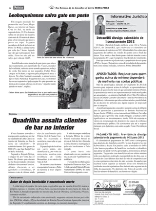 6
Detran/RS divulga calendário de
licenciamento 2012
O Diário Oficial do Estado publicou sexta (16) a Portaria
520/11, do Detran/RS, que estabelece o calendário de
licenciamento de veículos em 2012. O calendário fixa a data para
pagamento dos débitos do veículo de acordo com o final das
placas. Fixa, ainda, a data limite para o veículo transitar com o
licenciamento2011,queésemprenofinaldomêsdovencimento.
Paraqueoveículosejalicenciado,oproprietáriodeveráquitar
oIPVA,oSeguroObrigatórioeataxadeexpediçãododocumento,
bem como multas vencidas, se houver. Fonte: Detran/RS
APOSENTADOS: Reajuste para quem
ganha acima do mínimo dependerá
de melhoria nas contas públicas
Não foi autorizaada a inclusão no Orçamento de 2012 de
recursos para reajustar acima da inflação as aposentadorias e
pensões de quem recebe mais do que um salário mínimo. Porém,
os portadores da notícia aos representantes de sindicatos ligados
aosaposentados–osministrosGaribaldiAlvesFilho(Previdência
Social) e Gilberto Carvalho (Secretaria-Geral da Presidência da
República) – informaram que não está descartada a possibilidade
de, no decorrer do próximo ano, algum reajuste ser negociado
para a categoria.
Ajustificativaparanãoconcederoaumentoacimadainflação
para os aposentados e pensionistas do Instituto Nacional do
Seguro Social (INSS) é a crise internacional. Gilberto Carvalho
explicou que o governo está sendo obrigado a realizar cortes
significativos em investimentos e desde 2008 não reajusta os
valores da remuneração dos detentores de cargos de confiança
na administração pública. Ele acrescentou que até o reajuste
pleiteado pelo Judiciário está sendo negado. Fonte: Previdência
Social.
PAGAMENTO INSS: Previdência divulga
calendário de pagamento do INSS para 2012
O calendário de pagamentos do INSS com o cronograma
para depósito dos benefícios em 2012 já está disponível no site
da Previdência Social. Em janeiro, todas as unidades do INSS
e dos bancos pagadores de benefícios receberão o calendário
para afixar em local visível a aposentados, pensionistas e demais
segurados. “Segurados com benefícios até um salário mínimo
terão seus depósitos realizados num período de dez dias, que se
estende dos cinco últimos dias úteis do mês de competência até
os cinco primeiros dias úteis do mês seguinte. Já aqueles que
recebem valor superior ao mínimo terão seus benefícios
creditados nos cinco primeiros dias úteis do mês seguinte ao da
folha de pagamento. Os depósitos são feitos de acordo com
final do número de benefício, excluindo-se o dígito.
Leoboqueirense salva gato em poste
Eco Serrano, 23 de dezembro de 2011 | SEXTA-FEIRAPolícia
Informativo Jurídico
Messias Cristani
Advogado - OAB/RS 78.375
Fone/Fax: 51 3789 -1250
messias_boqueirao@yahoo.com.br
Um resgate inusitado foi
promovido em Cerro Alegre
Baixo, no interior de Santa
Cruz do Sul, na tarde da
segunda-feira, 19. Um homem
subiu em um poste de madeira
com mais de 10 metros de altura
para salvar um gato que estava
preso no topo. Segundo
moradores do local, próximo ao
Posto Tio Willy, o animal subiu
por volta das 7 horas, fugindo
quecãesqueoperseguiam.Sem
saída, ficou no alto até ser
salvo, por volta de 16h45. Gato foi salvo de uma altura de 10 metros
Fonte e imagens: Portal Gaz
Sensibilizado com a situação do gato preto, que miava
incessantemente, um alambrador de 31 anos, morador
da localidade, subiu no poste usando apenas um pedaço
de corda. Em menos de dez segundos, Cleber Alves
chegou ao bichano, o agarrou pela pelagem da nuca e
desceu. No chão, bastante assustado, o animal correu
para o mato. Natural de Boqueirão do Leão, o construtor
de cercas responsável pelo resgate diz que aprendeu as
técnicas de escalada subindo em árvores. "Apanhei muito
pinhão no mato", explica.
Cleber disse que a facilidade em tirar o gato veio com a
experiência de subir em pinheiros
Sinimbu
Quadrilha assalta clientes
de bar no interior
Cinco homens armados e
encapuzados assaltaram um bar
nalocalidadedeLinhaCinco,no
interior de Sinimbu, no fim da
noite de sábado(17). O
estabelecimento fica perto da
RSC-153, que liga Santa Cruz
do Sul a Soledade.
Segundo a Brigada Militar,
o ataque foi por volta das 23
horas. Os clientes que estavam
no bar foram rendidos e tiveram
dinheiro e documentos levados.
Alguns chegaram a ser
agredidos a coronhadas. O
número exato de vítimas ainda
não foi confirmado pela
Polícia Civil de Santa Cruz,
onde foi registrada a
ocorrência, mas sabe-se que
passa de dez.
Ogrupofugiudolocalem
um carro ainda não
identificado e, por volta da
meia-noite, assaltou uma
residência de Linha
Bernardino, já no interior de
Vale do Sol.
Osmesmoscincohomens
encapuzados levaram o Palio
da família e mais alguns
pertences.
Asériedeataquesmobilizou
a Brigada Militar da região.
Foram realizadas buscas na
divisa de Vale do Sol e Sinimbu
e ainda durante a madrugada os
policiais localizaram o Palio
roubado.
O carro havia sido
abandonado em um caminho de
roça a cerca de 4 quilômetros da
residência.
Oveículofoirecolhidoparao
depósitodoDetranemVeraCruz.
ADelegaciadePolíciadePronto-
Atendimento (DPPA) de Santa
Cruz está investigando o caso.
Centro-serra
A vida longe da cadeia foi curta para o agricultor que na quarta-feira(14) matou a
própria esposa e o vizinho em Passa Sete, na microrregião Centro-Serra do Vale do
Rio Pardo. Liberado do presídio no mesmo dia, José de Oliveira, o Zé Gaiola, 59 anos,
cometeu suicídio.
Ele foi encontrado enforcado com uma corda, suspenso em uma árvore por volta
das 17h30 de sábado,(17) na localidade de Rincão Nossa Senhora Aparecida, interior
de Segredo. O sepultamento ocorreu no domingo, no mesmo município.
Autor de duplo homicídio é encontrado morto
 