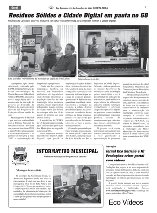 7
Resíduos Sólidos e Cidade Digital em pauta no G8
Eco Serrano, 23 de dezembro de 2011 | SEXTA-FEIRAGeral
A empresa Lógica Gestão
Ambiental, contratada pelo
CIPAE G8 para elaboração do
Plano Intermunicipal de
Gestão Integrada de Resíduos
Sólidos (PIGIRS), apresentou
nesta terça-feira (19) o
cronograma de execução do
projeto ao Conselho de
Prefeitos do grupo que esteve
reunido em Boqueirão do
Leão para última reunião do
ano.
O cronograma do PIGIRS
- que está em conformidade
com a Política Nacional de
Resíduos Sólidos - prevê em
sua primeira fase (de dez/2011
a mar/2012) o planejamento
e divulgação do projeto e, no
período de fev/2012 a mai/
2012, a apresentação do
diagnóstico e prognóstico.
Cada um dos gestores
municipais recebeu, na
ocasião, um formulário
preliminar de diagnóstico
onde deverão identificar a
legislação específica de cada
município sobre resíduos
sólidos, órgão responsável
pela gestão e manejo, sistema
de coleta e outros, que deverá
ser entregue até o dia 10 de
janeiro do próximo ano para
análise técnica.
A versão final do PIGIRS
do G8 deverá ser apresentada
após a discussão e aprovação
dos Municípios, no segundo
semestre de 2012.
Outro importante assunto
discutido foi o projeto 'Cidade
Digital' que prevê a
Reunião do Consórcio ocorreu inclusive com uma Teleconferência para entender melhor o Cidade Digital
INFORMATIVO MUNICIPAL
Prefeitura Municipal de Boqueirão do Leão/RS
implantação de cabos de fibra
ótica em todo o território do
G8, sendo esta uma das mais
avançadas tecnologias em
termos de informação por ser
capaz de conduzir grandes
quantidades de dados em uma
quantidade reduzida de cabos.
Conforme a redação do
projeto, a cidade digital
possibilitará pontos de acesso
à internet em todos os locais
públicos de forma gratuita e
poderá ser explorada por
provedores locais de forma a
oferecer serviços a custos
mais econômicos.
O tema foi apresentado por
Édio Schrader, representante
do município de Lagoa dos
Três Cantos, primeira cidade
do Rio Grande do Sul a
implantar a Cidade Digital.
Schrader explicou que dentre
os maiores benefícios da
utilização dessa tecnologia
pelos municípios está a
possibilidade de utilização de
telemedicina, onde médicos e
especialistas de diferentes
cidades poderão interagir
virtualmente e oferecer
diagnóstico preciso e rápido
ao paciente, como também
possibilitará maior segurança
pública através do
monitoramento por vídeo das
ruas locais, identificando
veículos e pedestres.
O projeto será agora
estruturado tecnicamente em
todos os municípios, de forma
a ficar qualificado a
apresentação de proposta
quando da abertura de edital
por parte dos Ministérios das
Comunicações ou Ministério
das Ciências e Tecnologia.
Outro assunto pautado foi
a aprovação do orçamento do
consórcio para o exercício de
2012, que teve a concordância
de todos em se manter o
repasse mensal de 2mil reais
para a manutenção da
estrutura do consórcio, o que
compõe a receita do
orçamento, juntamente com o
recurso da FUNASA, na
ordem de 550mil reais, já
aprovado e empenhado, para
a elaboração do Plano
Municipal de Saneamento
Básico de forma consorciado
entre os municípios do CIPAE
G8.
DivulgaçãoES
Édio Schrader, representante do município de Lagoa dos Três Cantos Teleconferencia do G8
Mensagemdosecretário
O secretário da Assistência Social, sr.
Anderson Reginatto tendo em vista o
encerramento de mais um ano deixa a sua
mensagem e votos de um Feliz Natal e um
Próspero2012."Temosqueagradeceremuito
a colaboração dos nossos funcionários, das
entidades, da Administração Municipal, da
comunidade,dassecretariasmunicipaisenfim
atodosquedealgumaformasempreajudamo
nosso trabalho".
Inovação
Jornal Eco Serrano e JC
Produções criam portal
com vídeos
Uma parceria entre o Jornal Eco Serrano e JC
Produções deu origem a um novo segmento de
notícia na região de Boqueirão do Leão, ainda em
fase de ajustes técnicos, mas já com material
postado, as duas empresas estão desenvolvendo
reportagens em vídeos que são postadas no blog
do jornal.
A partir desta semana um novo mundo
interativo começa a se formar e em 2012 o projeto
será ampliado e melhorado. Acesse
www.ecoserrano.blogspot.com e conheça um
pouco mais sobre o Eco Vídeos.
Eco Vídeos
 