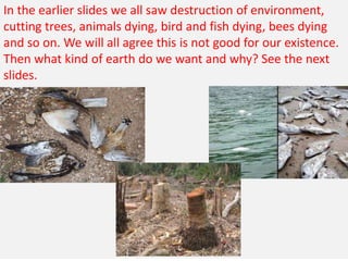 In the earlier slides we all saw destruction of environment,
cutting trees, animals dying, bird and fish dying, bees dying
and so on. We will all agree this is not good for our existence.
Then what kind of earth do we want and why? See the next
slides.
 