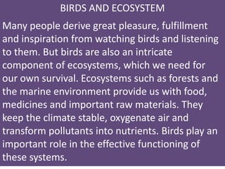 BIRDS AND ECOSYSTEM
Many people derive great pleasure, fulfillment
and inspiration from watching birds and listening
to them. But birds are also an intricate
component of ecosystems, which we need for
our own survival. Ecosystems such as forests and
the marine environment provide us with food,
medicines and important raw materials. They
keep the climate stable, oxygenate air and
transform pollutants into nutrients. Birds play an
important role in the effective functioning of
these systems.
 