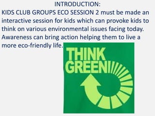 INTRODUCTION:
KIDS CLUB GROUPS ECO SESSION 2 must be made an
interactive session for kids which can provoke kids to
think on various environmental issues facing today.
Awareness can bring action helping them to live a
more eco-friendly life.
 