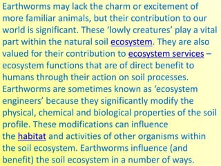 Earthworms may lack the charm or excitement of
more familiar animals, but their contribution to our
world is significant. These ‘lowly creatures’ play a vital
part within the natural soil ecosystem. They are also
valued for their contribution to ecosystem services –
ecosystem functions that are of direct benefit to
humans through their action on soil processes.
Earthworms are sometimes known as ‘ecosystem
engineers’ because they significantly modify the
physical, chemical and biological properties of the soil
profile. These modifications can influence
the habitat and activities of other organisms within
the soil ecosystem. Earthworms influence (and
benefit) the soil ecosystem in a number of ways.
 