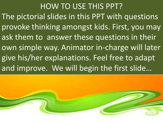 HOW TO USE THIS PPT?
The pictorial slides in this PPT with questions
provoke thinking amongst kids. First, you may
ask them to answer these questions in their
own simple way. Animator in-charge will later
give his/her explanations. Feel free to adapt
and improve. We will begin the first slide…
 