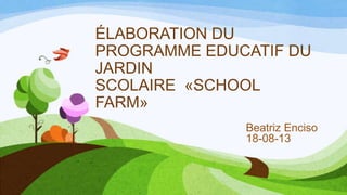 ÉLABORATION DU
PROGRAMME EDUCATIF DU
JARDIN
SCOLAIRE «SCHOOL
FARM»
Beatriz Enciso
18-08-13
 