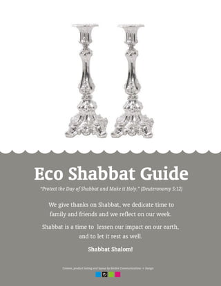 Eco Shabbat Guide
“Protect the Day of Shabbat and Make it Holy.” (Deuteronomy 5:12)

   We give thanks on Shabbat, we dedicate time to
   family and friends and we reflect on our week.
Shabbat is a time to lessen our impact on our earth,
               and to let it rest as well.
                             Shabbat Shalom!

          Content, product testing and layout by Borden Communications + Design
 