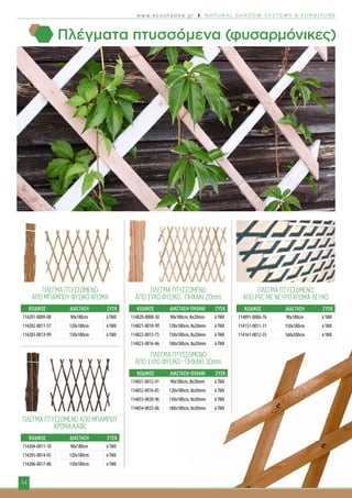 w w w . e c o s h a d o w . g r I N AT U R A L S H A D O W S Y S T E M S & F U R N I T U R E
14
ΠΛΈΓΜΑ ΠΤΥΣΣΌΜΕΝΟ
ΑΠΌ ΜΠΑΜΠΟΎ ΦΥΣΙΚΌ ΧΡΩΜΑ
	 ΚΩΔΙΚΟΣ	 ΔΙΑΣΤΑΣΗ	 ΣΥΣΚ.
ΠΛΕΓΜΑ ΠΤΥΣΣΟΜΕΝΟ
ΑΠΟ ΞΥΛΟ ΦΥΣΙΚΟ - ΠΗΧΑΚΙ 20mm
	 ΚΩΔΙΚΟΣ	 ΔΙΑΣΤΑΣΗ-ΠΗΧΑΚΙ	 ΣΥΣΚ.
ΠΛΕΓΜΑ ΠΤΥΣΣΟΜΕΝΟ
ΑΠΟ ΞΥΛΟ ΦΥΣΙΚΟ - ΠΗΧΑΚΙ 30mm
	 ΚΩΔΙΚΟΣ	 ΔΙΑΣΤΑΣΗ-ΠΗΧΑΚΙ	 ΣΥΣΚ.
ΠΛΕΓΜΑ ΠΤΥΣΣΟΜΕΝΟ ΑΠΟ ΜΠΑΜΠΟΥ
ΧΡΩΜΑ ΚΑΦΕ
	 ΚΩΔΙΚΟΣ	 ΔΙΑΣΤΑΣΗ	 ΣΥΣΚ.
ΠΛΕΓΜΑ ΠΤΥΣΣΟΜΕΝΟ
ΑΠΟ PVC ΜΕ ΝΕΥΡΟ ΧΡΩΜΑ ΛΕΥΚΟ
	 ΚΩΔΙΚΟΣ	 ΔΙΑΣΤΑΣΗ	 ΣΥΣΚ.
Πλέγματα πτυσσόμενα (φυσαρμόνικες)
114201-0009-08 90x180cm 6ΤΜΧ
114202-0011-57 120x180cm 6ΤΜΧ
114203-0013-99 150x180cm 6ΤΜΧ
114204-0011-10 90x180cm 6ΤΜΧ
114205-0014-95 120x180cm 6ΤΜΧ
114206-0017-80 150x180cm 6ΤΜΧ
114820-0008-30 90x180cm, 8x20mm 6ΤΜΧ
114821-0010-99 120x180cm, 8x20mm 6ΤΜΧ
114822-0013-75 150x180cm, 8x20mm 6ΤΜΧ
114823-0016-46 180x180cm, 8x20mm 6ΤΜΧ
114091-0006-76 90x180cm 6ΤΜΧ
114151-0011-31 150x180cm 6ΤΜΧ
114161-0012-35 160x200cm 6ΤΜΧ
114831-0012-91 90x180cm, 8x30mm 6ΤΜΧ
114832-0016-85 120x180cm, 8x30mm 6ΤΜΧ
114833-0020-96 150x180cm, 8x30mm 6ΤΜΧ
114834-0025-06 180x180cm, 8x30mm 6ΤΜΧ
 