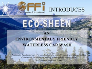 INTRODUCES ECO-SHEEN AN  ENVIRONMENTALY FRIENDLY   WATERLESS CAR WASH Please note: Results may vary. For vehicles that have been off road, or have a heavy build up of dirt or mud, remove heavy build up before applying ECO-SHEEN.  Fuel Freedom Compliance #20001 