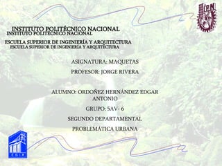 INSTITUTO POLITÉCNICO NACIONAL INSTITUTO POLITÉCNICO NACIONAL ESCUELA SUPERIOR DE INGENIERÍA Y ARQUITECTURA ESCUELA SUPERIOR DE INGENIERÍA Y ARQUITECTURA ASIGNATURA: MAQUETAS PROFESOR: JORGE RIVERA ALUMNO: ORDOÑEZ HERNÁNDEZ EDGAR ANTONIO GRUPO: 5AV- 6 SEGUNDO DEPARTAMENTAL PROBLEMÁTICA URBANA 