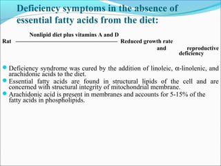 Deficiency symptoms in the absence of
essential fatty acids from the diet:
Nonlipid diet plus vitamins A and D
Rat ––––––––––––––––––––––––––––––––––– Reduced growth rate
and reproductive
deficiency
Deficiency syndrome was cured by the addition of linoleic, α-linolenic, and
arachidonic acids to the diet.
Essential fatty acids are found in structural lipids of the cell and are
concerned with structural integrity of mitochondrial membrane.
Arachidonic acid is present in membranes and accounts for 5-15% of the
fatty acids in phospholipids.
 