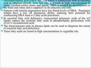 Docosahexaenoic acid (DHA; ω3, 2:6) which is synthesized from α-linolenic
acid or obtained directly from fish oils, is present in high concentrations in
retina, cerebral cortex, testis, and sperm. DHA is needed for development of
the brain and retina and is supplied via the placenta and milk.
Patients with retinitis pigmentosa have low blood levels of DHA. Premature
infants have a low ∆4 desaturase ability, reducing their potential for
synthesizing DHA from n-3 fatty acids precursors.
In essential fatty acid deficiency, nonessential polyenoic acids of the w9
family replace the essential fatty acids in phospholipids, particularly with
∆5,8,11-eicosatrienoic acid.
The triene:tetraene ratio in plasma lipids can be used to diagnose the extent
of essential fatty acid deficiency.
These fatty acids are found in high concentrations in vegetable oils.
 