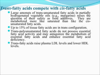 Trans-fatty acids compete with cis-fatty acids
Large amonuts of trans-unsaturated fatty acids in partially
hydrogenated vegetable oils (e.g., margarine) raises the
question of their safety as food additives. They are
metabolized more like saturated than like the cis-
unsaturated fatty acids.
Up to 15% of tissue fatty acids are in trans configuration.
Trans-polyunsaturated fatty acids do not possess essential
fatty acid activity and may antagonize the metabolism of
essential fatty acids and enhance essential fatty acid
deficiency.
Trans-fatty acids raise plasma LDL levels and lower HDL
levels.
 