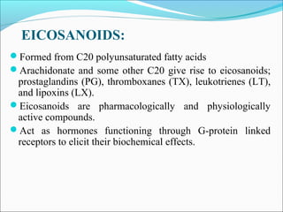 EICOSANOIDS:
Formed from C20 polyunsaturated fatty acids
Arachidonate and some other C20 give rise to eicosanoids;
prostaglandins (PG), thromboxanes (TX), leukotrienes (LT),
and lipoxins (LX).
Eicosanoids are pharmacologically and physiologically
active compounds.
Act as hormones functioning through G-protein linked
receptors to elicit their biochemical effects.
 