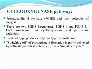 CYCLOOXYGENASE pathway:
Prostaglandin H synthase (PGHS) and two molecules of
oxygen.
There are two PGHS isoenzymes, PGHS-1 and PGHS-2.
Each isoenzyme has cyclooxygenase and peroxidase
activities.
Each cell type produces only one type of prostanoid.
"Switching off" of prostaglandin formation is partly achieved
by self-catalyzed destruction, i.e., it is a "suicide enzyme."
 