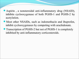 Aspirin , a nonsteroidal anti-inflammatory drug (NSAID),
inhibits cyclooxygenase of both PGHS-1 and PGHS-2 by
acetylation.
Most other NSAIDs, such as indomethacin and ibuprofen,
inhibit cyclooxygenases by competing with arachidonate.
Transcription of PGHS-2 but not of PGHS-1 is completely
inhibited by anti-inflammatory corticosteroids.
 