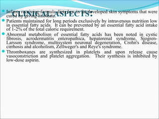 CLINICAL ASPECTS:Infants receiving formula diets low in fat developed skin symptoms that were
cured by giving linoleate.
Patients maintained for long periods exclusively by intravenous nutrition low
in essential fatty acids. It can be prevented by an essential fatty acid intake
of 1-2% of the total caloric requirement.
Abnormal metabolism of essential fatty acids has been noted in cystic
fibrosis, acrodermatitis enteropathica, hepatorenal syndrome, Sjogren-
Larsson syndrome, multisystem neuronal degeneration, Crohn's disease,
cirrhosis and alcoholism, Zellweger's and Reye's syndrome.
Thromboxanes are synthesized in platelets and upon release cause
vasoconstriction and platelet aggregation. Their synthesis is inhibited by
low-dose aspirin.
 