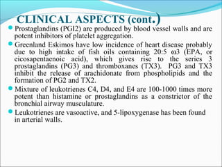 CLINICAL ASPECTS (cont.)Prostaglandins (PGI2) are produced by blood vessel walls and are
potent inhibitors of platelet aggregation.
Greenland Eskimos have low incidence of heart disease probably
due to high intake of fish oils containing 20:5 ω3 (EPA, or
eicosapentaenoic acid), which gives rise to the series 3
prostaglandins (PG3) and thromboxanes (TX3). PG3 and TX3
inhibit the release of arachidonate from phospholipids and the
formation of PG2 and TX2.
Mixture of leukotrienes C4, D4, and E4 are 100-1000 times more
potent than histamine or prostaglandins as a constrictor of the
bronchial airway musculature.
Leukotrienes are vasoactive, and 5-lipoxygenase has been found
in arterial walls.
 