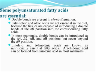 Some polyunsaturated fatty acids
are essential:
Double bonds are present in cis-configuration.
Palmitoleic and oleic acids are not essential in the diet,
because the tissues are capable of introducing a double
bonds at the 9∆ position into the corresponding fatty
acids.
In most mammals, double bonds can be introduced at
the 4, 5, 6,∆ ∆ ∆ and 9∆ positions but never beyond
the ∆9 position.
Linoleic and α-linolenic acids are known as
nutritionally essential fatty acids. Arachidonic acid
can be formed from linolenic acid in most mammals.
 