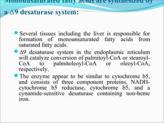 Monounsaturated fatty acids are synthesized by
a ∆9 desaturase system:
Several tissues including the liver is responsible for
formation of monounsaturated fatty acids from
saturated fatty acids.
∆9 desaturase system in the endoplasmic reticulum
will catalyze conversion of palmitoyl-CoA or stearoyl-
CoA to palmitoleoyl-CoA or oleoyl-CoA,
respectively.
The enzyme appear to be similar to cytochrome b5,
and consists of three component proteins, NADH-
cytochrome b5 reductase, cytochrome b5, and a
cynamide-sensitive desaturase containing non-heme
iron.
 